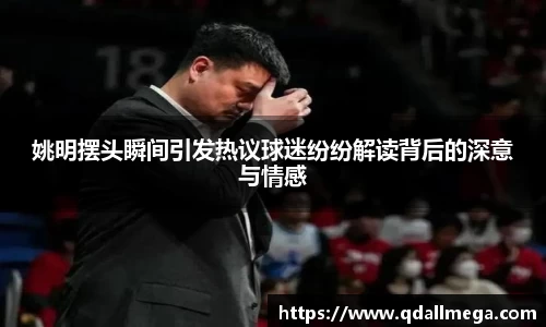 姚明摆头瞬间引发热议球迷纷纷解读背后的深意与情感